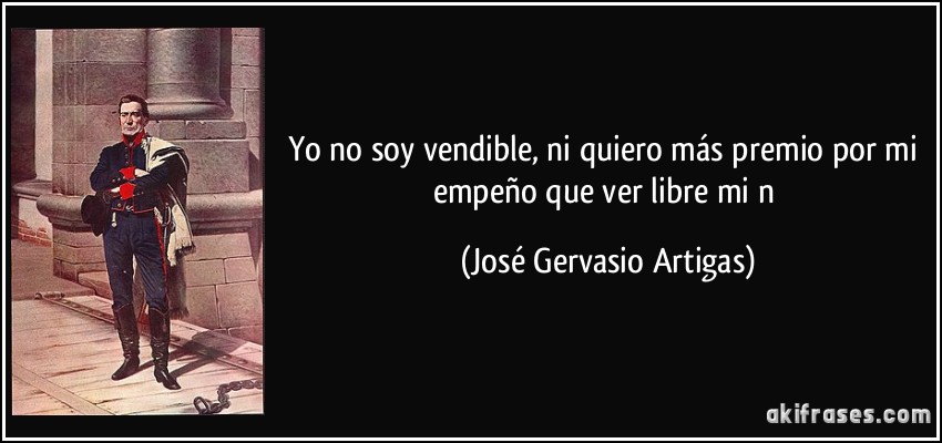 Yo no soy vendible, ni quiero más premio por mi empeño que ver libre mi n (José Gervasio Artigas)
