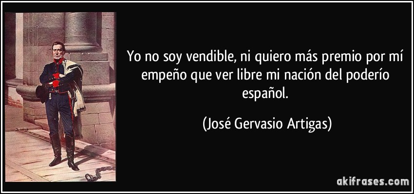 Yo no soy vendible, ni quiero más premio por mí empeño que ver libre mi nación del poderío español. (José Gervasio Artigas)