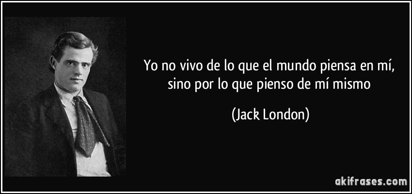 Yo no vivo de lo que el mundo piensa en mí, sino por lo que pienso de mí mismo (Jack London)