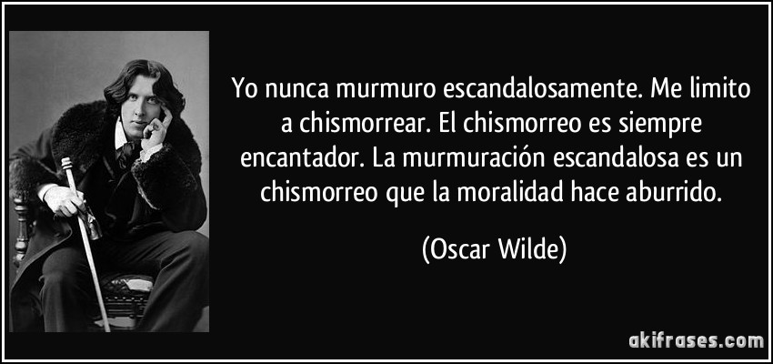 Yo nunca murmuro escandalosamente. Me limito a chismorrear. El chismorreo es siempre encantador. La murmuración escandalosa es un chismorreo que la moralidad hace aburrido. (Oscar Wilde)