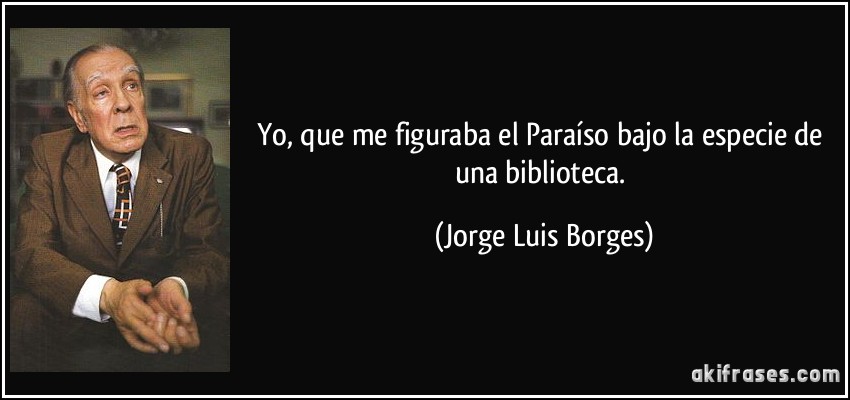 Yo, que me figuraba el Paraíso bajo la especie de una biblioteca. (Jorge Luis Borges)