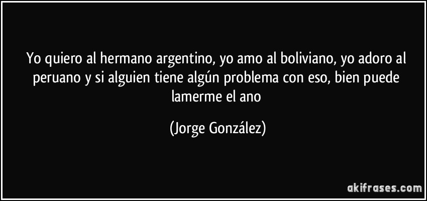 Yo quiero al hermano argentino, yo amo al boliviano, yo adoro al peruano y si alguien tiene algún problema con eso, bien puede lamerme el ano (Jorge González)
