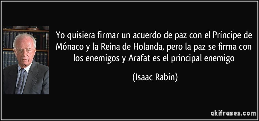 Yo quisiera firmar un acuerdo de paz con el Príncipe de Mónaco y la Reina de Holanda, pero la paz se firma con los enemigos y Arafat es el principal enemigo (Isaac Rabin)