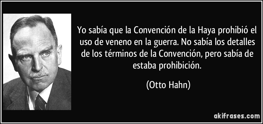 Yo sabía que la Convención de la Haya prohibió el uso de veneno en la guerra. No sabía los detalles de los términos de la Convención, pero sabía de estaba prohibición. (Otto Hahn)