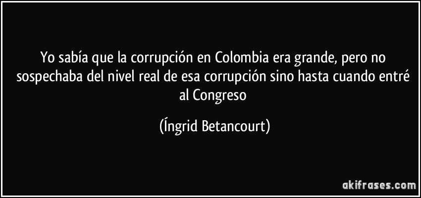 Yo sabía que la corrupción en Colombia era grande, pero no sospechaba del nivel real de esa corrupción sino hasta cuando entré al Congreso (Íngrid Betancourt)