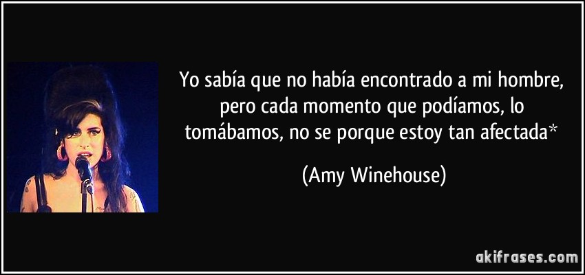 Yo sabía que no había encontrado a mi hombre, pero cada momento que podíamos, lo tomábamos, no se porque estoy tan afectada* (Amy Winehouse)