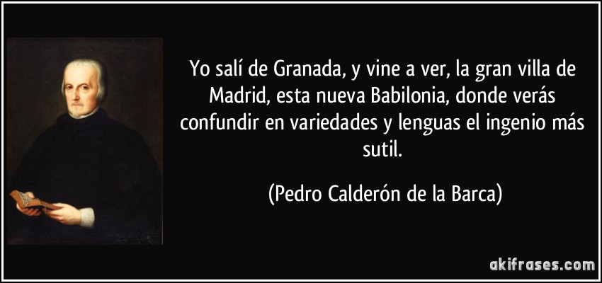 Yo salí de Granada, y vine a ver, la gran villa de Madrid, esta nueva Babilonia, donde verás confundir en variedades y lenguas el ingenio más sutil. (Pedro Calderón de la Barca)