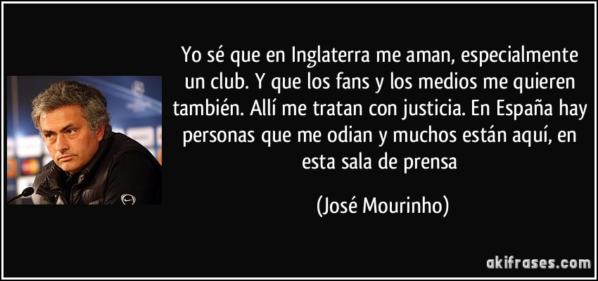 Yo sé que en Inglaterra me aman, especialmente un club. Y que los fans y los medios me quieren también. Allí me tratan con justicia. En España hay personas que me odian y muchos están aquí, en esta sala de prensa (José Mourinho)