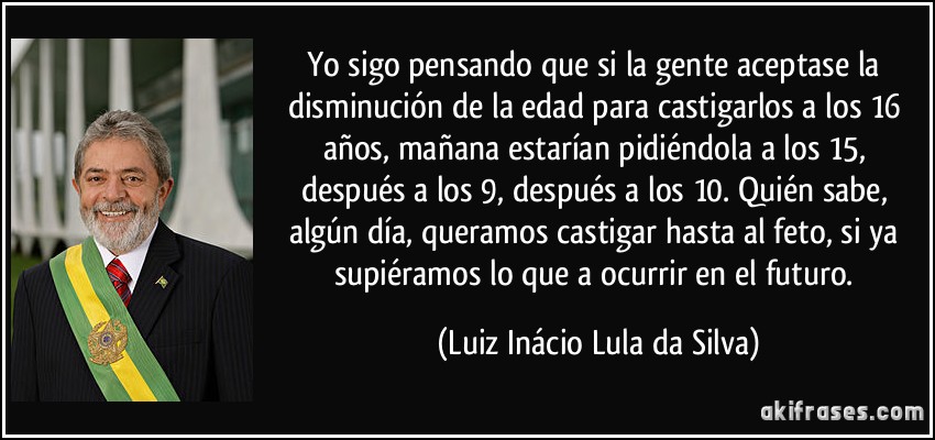 Yo sigo pensando que si la gente aceptase la disminución de la edad para castigarlos a los 16 años, mañana estarían pidiéndola a los 15, después a los 9, después a los 10. Quién sabe, algún día, queramos castigar hasta al feto, si ya supiéramos lo que a ocurrir en el futuro. (Luiz Inácio Lula da Silva)
