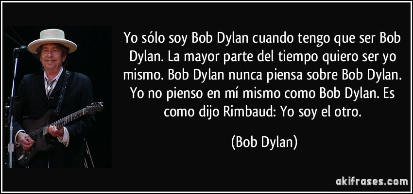 Yo sólo soy Bob Dylan cuando tengo que ser Bob Dylan. La mayor parte del tiempo quiero ser yo mismo. Bob Dylan nunca piensa sobre Bob Dylan. Yo no pienso en mí mismo como Bob Dylan. Es como dijo Rimbaud: Yo soy el otro. (Bob Dylan)