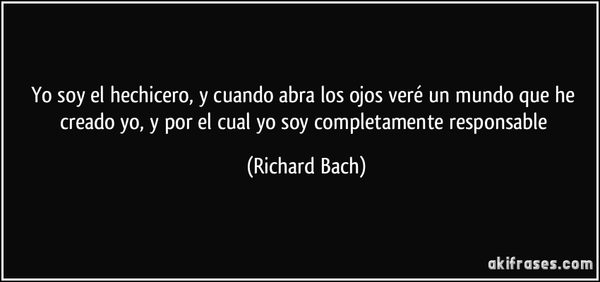 Yo soy el hechicero, y cuando abra los ojos veré un mundo que he creado yo, y por el cual yo soy completamente responsable (Richard Bach)