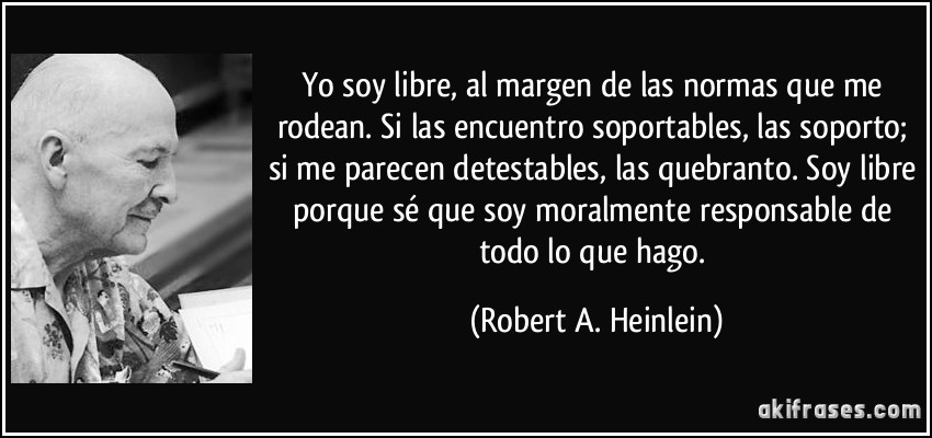 Yo soy libre, al margen de las normas que me rodean. Si las encuentro soportables, las soporto; si me parecen detestables, las quebranto. Soy libre porque sé que soy moralmente responsable de todo lo que hago. (Robert A. Heinlein)