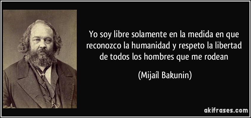 Yo soy libre solamente en la medida en que reconozco la humanidad y respeto la libertad de todos los hombres que me rodean (Mijaíl Bakunin)