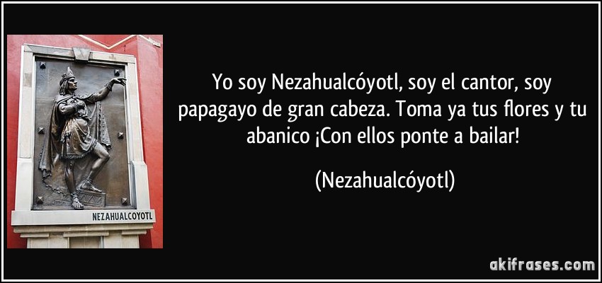 Yo soy Nezahualcóyotl, soy el cantor, soy papagayo de gran cabeza. Toma ya tus flores y tu abanico ¡Con ellos ponte a bailar! (Nezahualcóyotl)