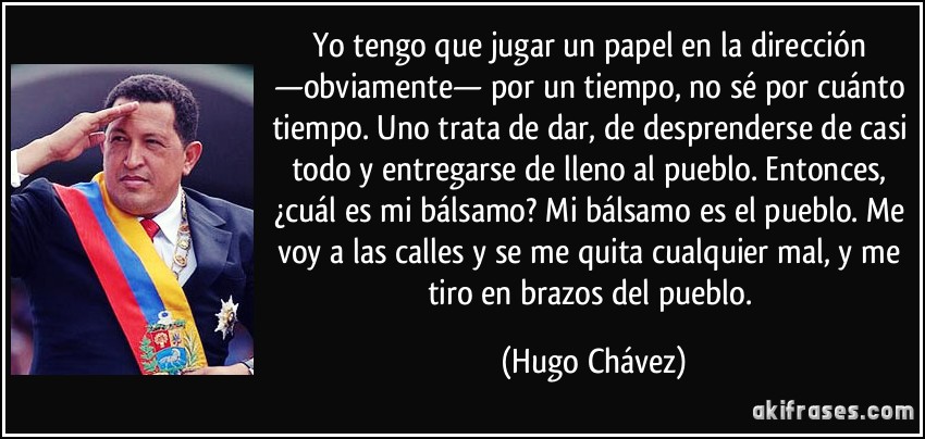 Yo tengo que jugar un papel en la dirección —obviamente— por un tiempo, no sé por cuánto tiempo. Uno trata de dar, de desprenderse de casi todo y entregarse de lleno al pueblo. Entonces, ¿cuál es mi bálsamo? Mi bálsamo es el pueblo. Me voy a las calles y se me quita cualquier mal, y me tiro en brazos del pueblo. (Hugo Chávez)