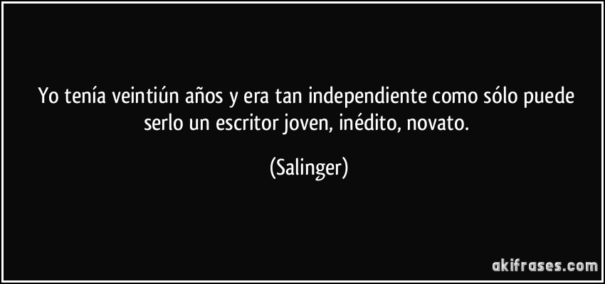 Yo tenía veintiún años y era tan independiente como sólo puede serlo un escritor joven, inédito, novato. (Salinger)