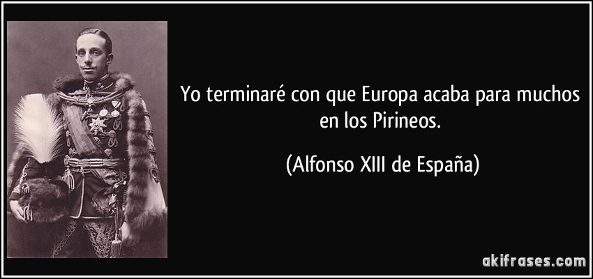 Yo terminaré con que Europa acaba para muchos en los Pirineos. (Alfonso XIII de España)