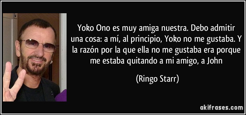 Yoko Ono es muy amiga nuestra. Debo admitir una cosa: a mí, al principio, Yoko no me gustaba. Y la razón por la que ella no me gustaba era porque me estaba quitando a mi amigo, a John (Ringo Starr)