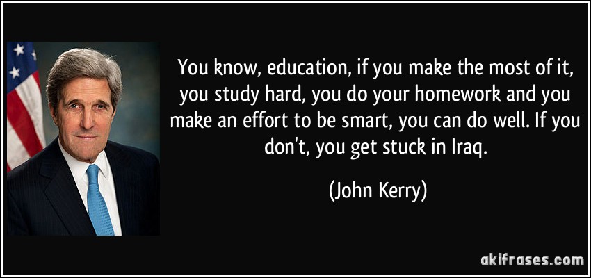 You know, education, if you make the most of it, you study hard, you do your homework and you make an effort to be smart, you can do well. If you don't, you get stuck in Iraq. (John Kerry)