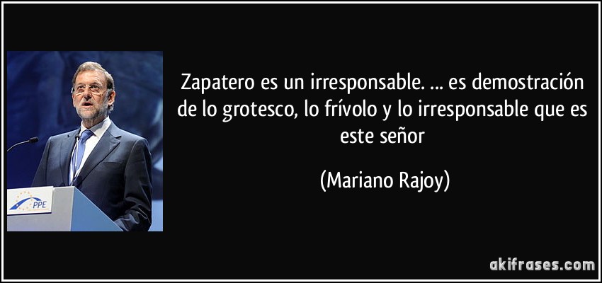Zapatero es un irresponsable. ... es demostración de lo grotesco, lo frívolo y lo irresponsable que es este señor (Mariano Rajoy)